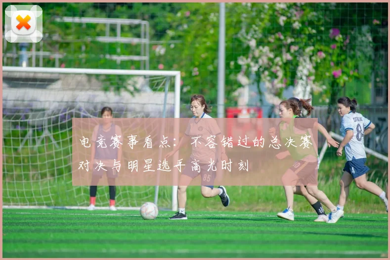 电竞赛事看点：不容错过的总决赛对决与明星选手高光时刻