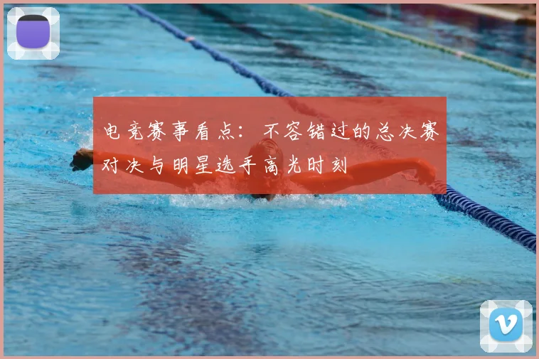 电竞赛事看点：不容错过的总决赛对决与明星选手高光时刻