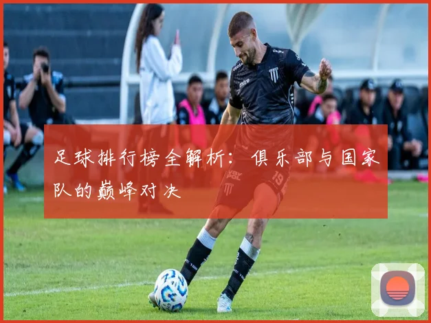 足球排行榜全解析：俱乐部与国家队的巅峰对决